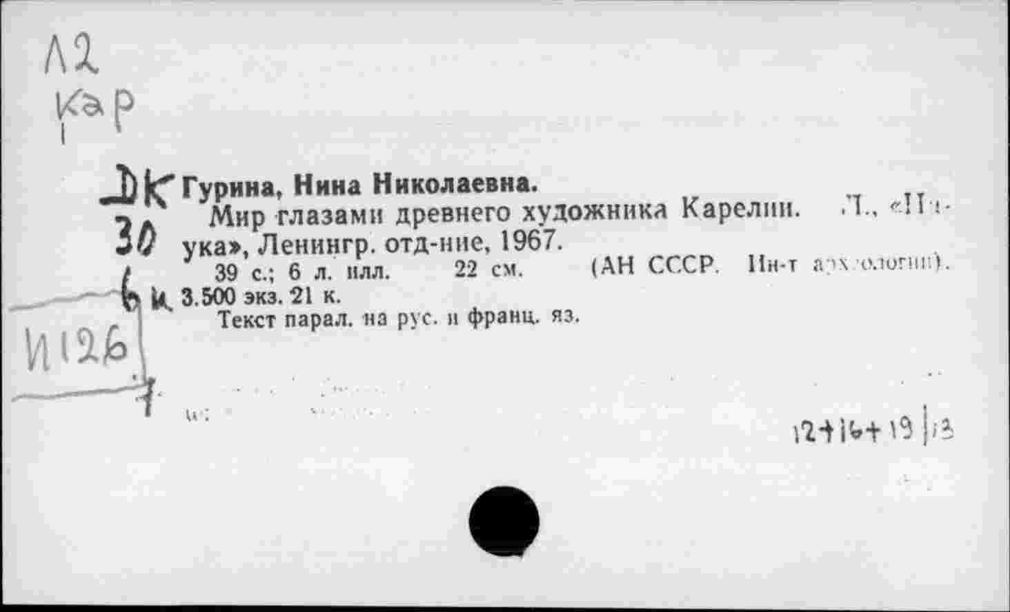 ﻿Гурина, Нина Николаевна.
Мир глазами древнего художника Карелии. I., «’ll -i-5D ука», Ленингр. отд-ние, 1967.
і 39 с.; 6 л. нлл. 22 см. (АН СССР. Ин-т а?х елигнн).
—"ж U, 3.500 экз. 21 к.
, Текст парал. на рус. и франц, яз.
над

